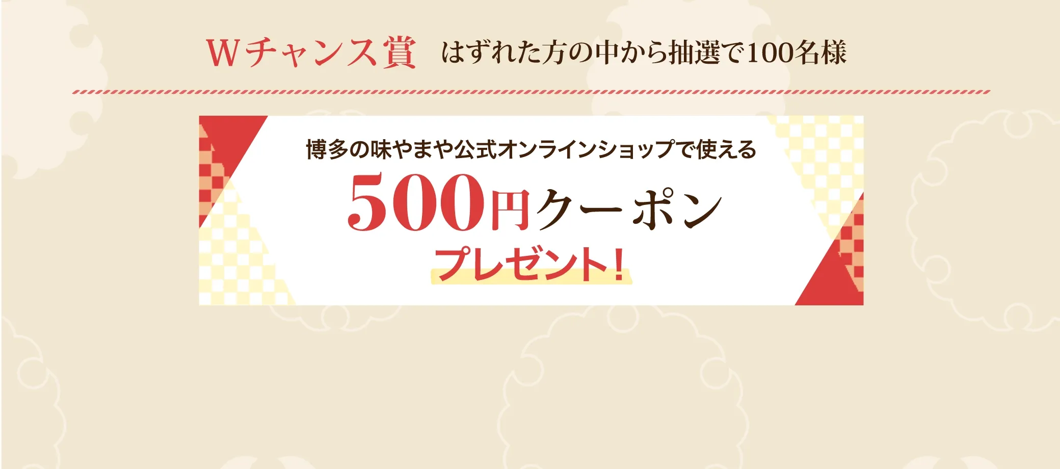 Ｗチャンス賞 はずれた方の中から抽選で100名様に博多の味やまや公式オンラインショップで使える500円クーポンプレゼント！