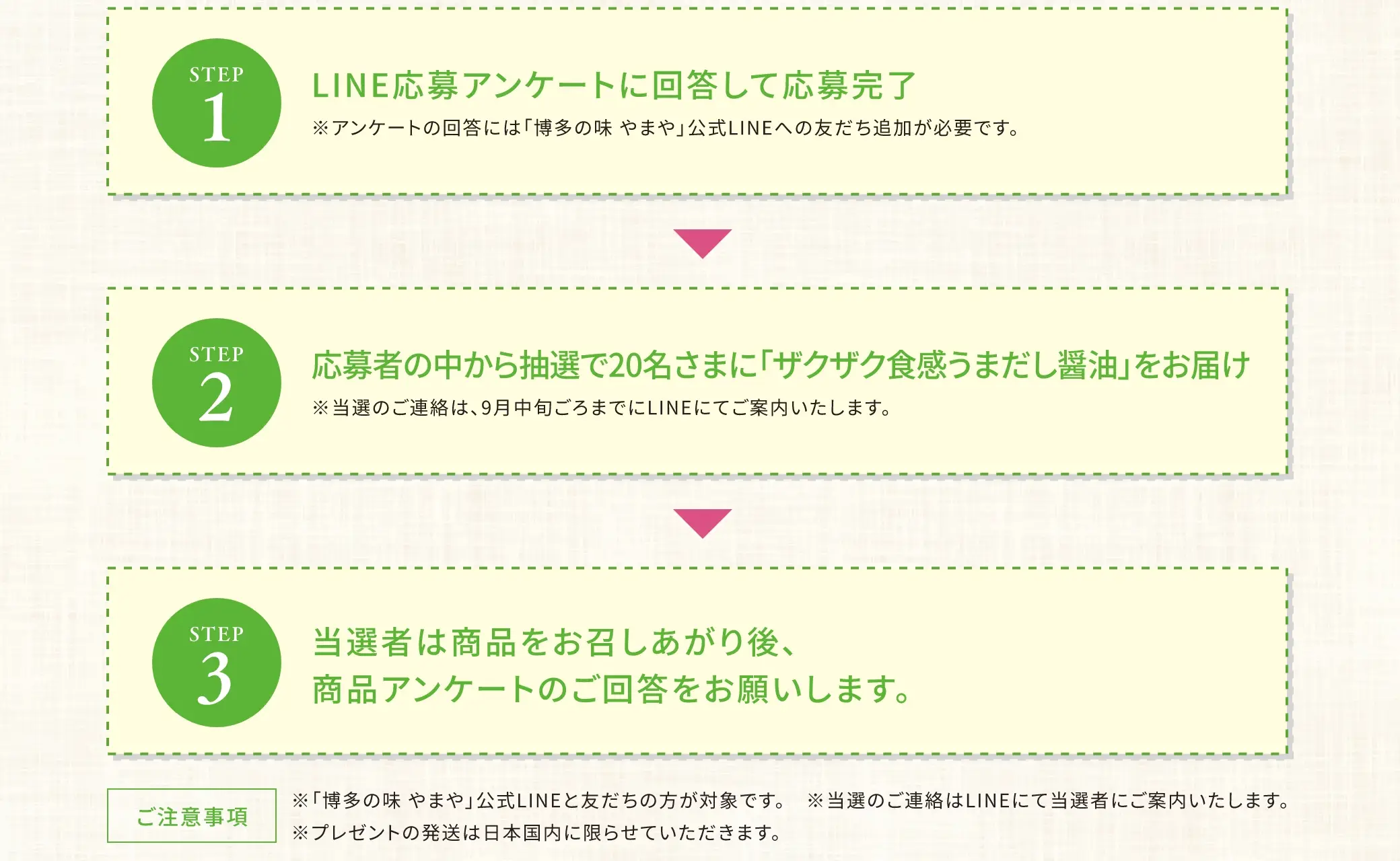 【ステップ１】LINE応募アンケートに回答して応募完了【ステップ２】応募者の中から抽選で20名さまに「ザクザク食感うまだし醤油」をお届け【ステップ３】当選者は商品をお召しあがり後、商品アンケートのご回答をお願いします。