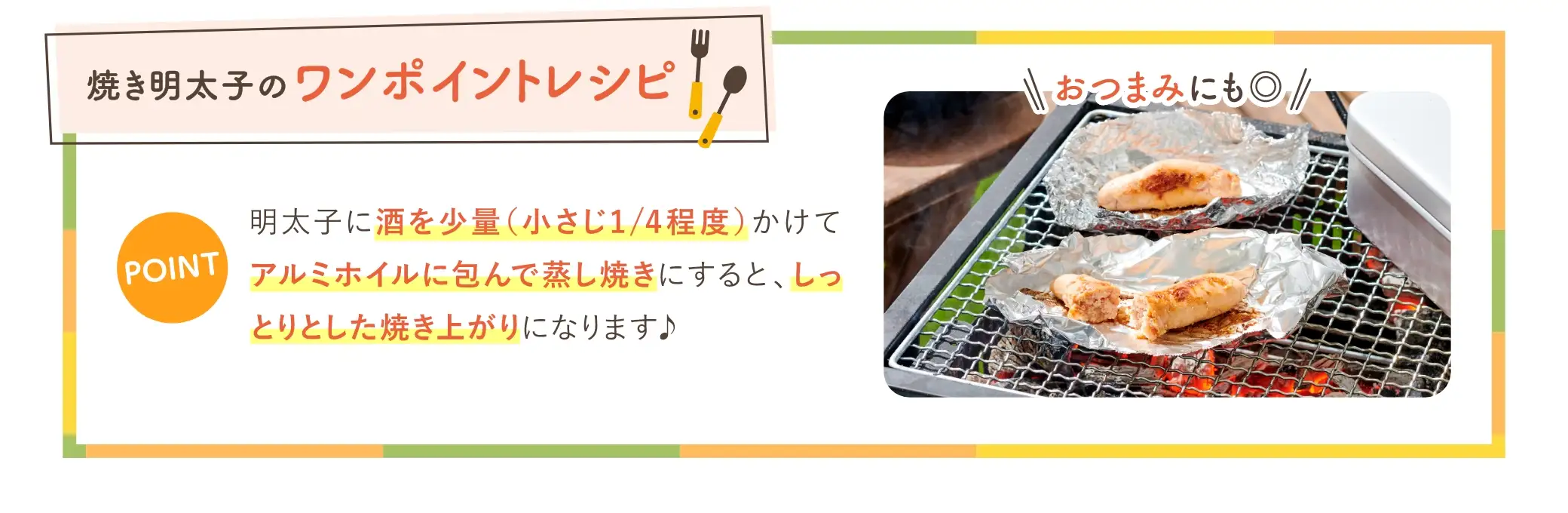 おつまみにもピッタリ！焼き明太子のワンポイントレシピ：明太子に酒を少量（小さじ1/4程度）かけてアルミホイルに包んで蒸し焼きにすると、しっとりとした焼き上がりになります♪