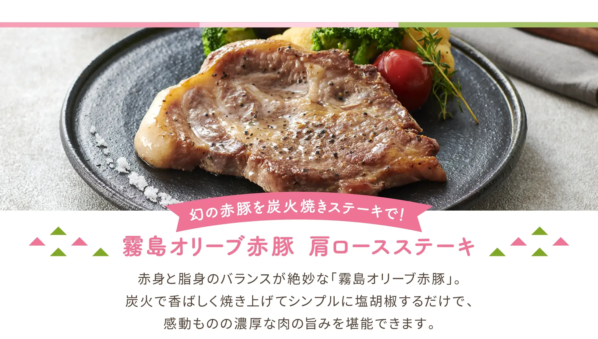 幻の赤豚を炭火焼きステーキで！「霧島オリーブ赤豚 肩ロースステーキ」：赤身と脂身のバランスが絶妙な「霧島オリーブ赤豚」。炭火で香ばしく焼き上げてシンプルに塩胡椒するだけで、感動ものの濃厚な肉の旨みを堪能できます。