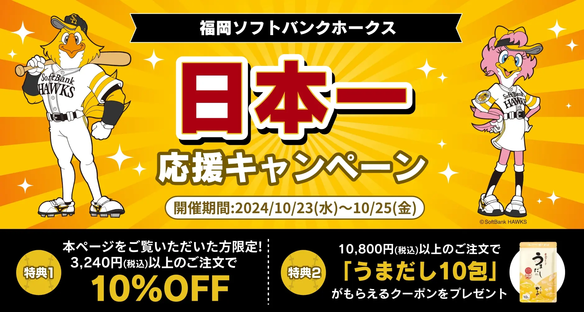 福岡ソフトバンクホークス パーソル パ・リーグ 優勝おめでとう！SALE／開催期間：2024/10/5(土)~10/7(月)／特典1：本ページをご覧頂いた方限定！3,240円(税込)以上のご注文で10%OFF、特典2：10,800円(税込)以上のご注文で「うまだし10包」がもらえるクーポンをプレゼント