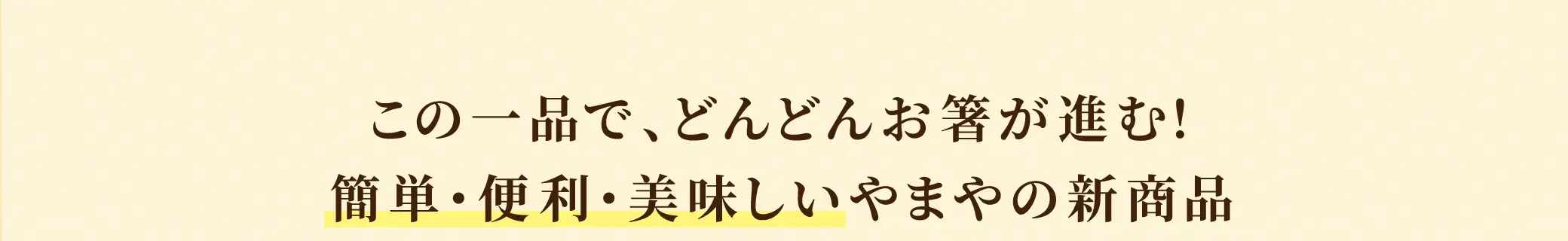 この一品で、どんどんお箸が進む！簡単・便利・美味しいやまやの新商品