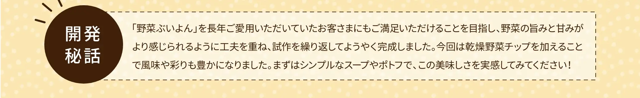 【開発秘話】野菜ぶいよんを長年ご愛用いただいていたお客さまにもご満足いただけることを目指し、野菜の旨みと甘みがより感じられるように工夫を重ね、試作を繰り返してようやく完成しました。今回は乾燥野菜チップを加えることで風味や彩りも豊かになりました。まずはシンプルなスープやポトフで、この美味しさを実感してみてください！