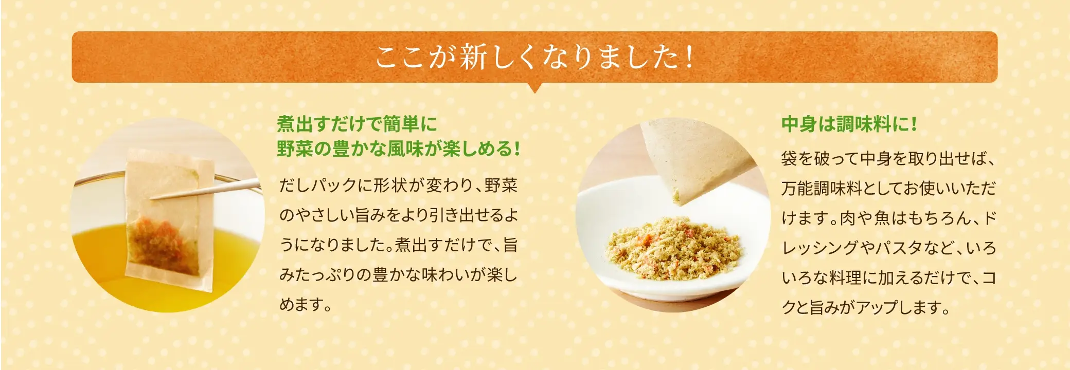 ここが新しくなりました！①煮出すだけで簡単に野菜の豊かな風味が楽しめる！②中身は調味料に！