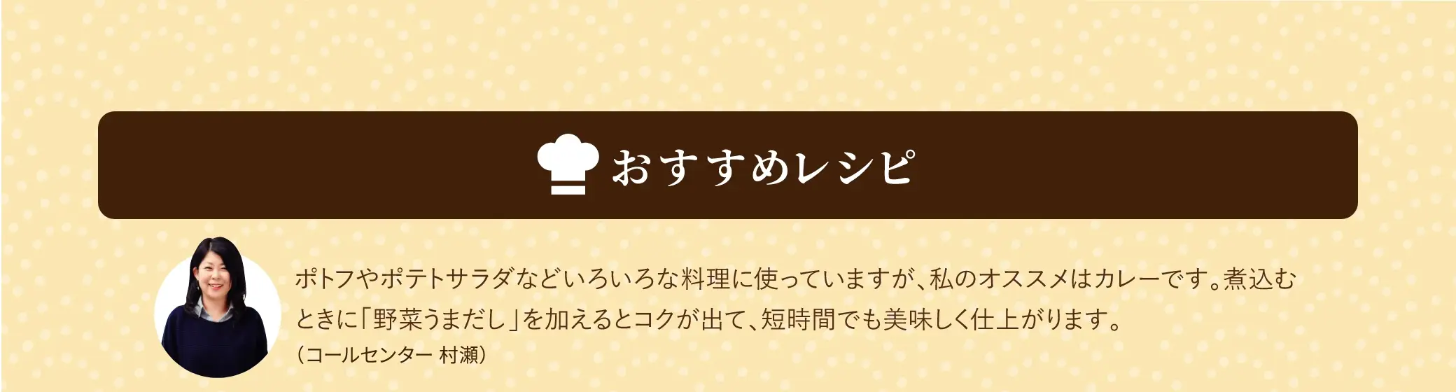 おすすめレシピ／ポトフやポテトサラダなどいろいろな料理に使っていますが、私のオススメはカレーです。煮込むときに「野菜うまだし」を加えるとコクが出て、短時間でも美味しく仕上がります。(コールセンター 村瀬)