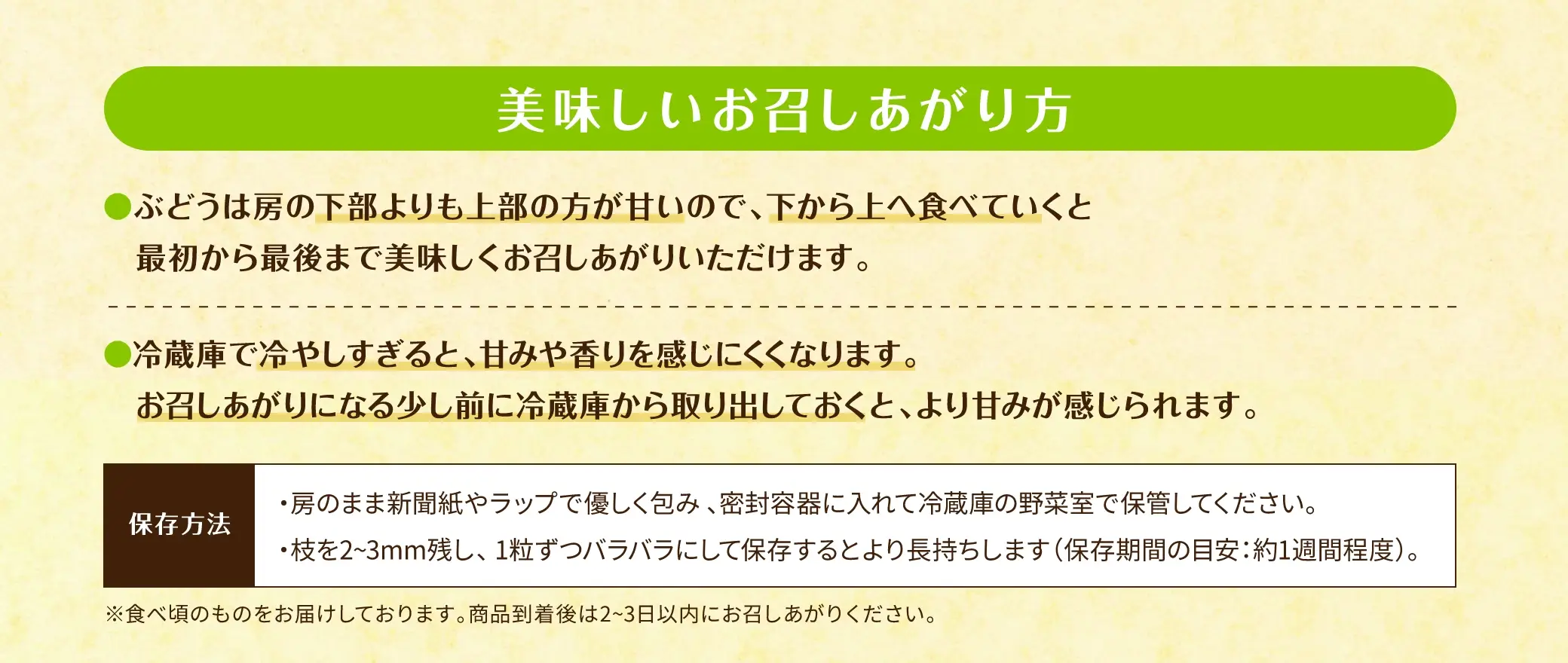 美味しいお召しあがり方：①ぶどうは房の下部よりも上部の方が甘いので、下から上へ食べていくと最初から最後まで美味しくお召しあがりいただけます。②冷蔵庫で冷やしすぎると、甘みや香りを感じにくくなります。お召しあがりになる少し前に冷蔵庫から取り出しておくと、より甘みが感じられます。