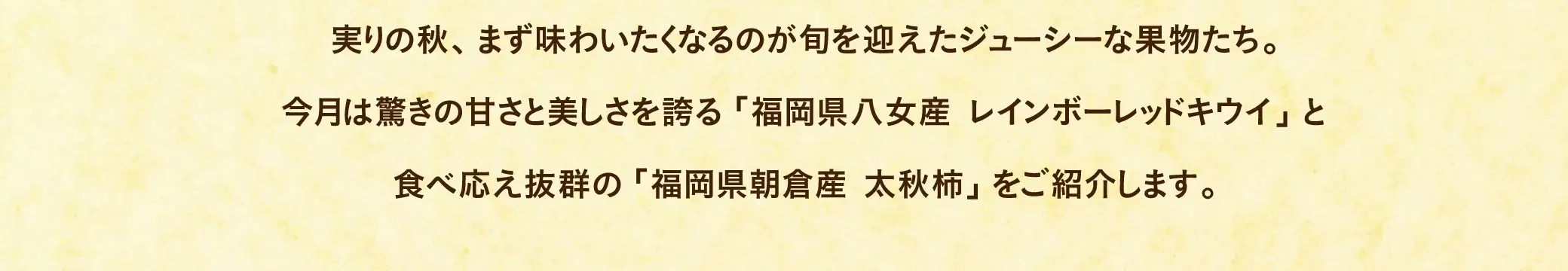 実りの秋、まず味わいたくなるのが旬を迎えたジューシーな果物たち。今月は驚きの甘さと美しさを誇る「福岡県八女産 レインボーレッドキウイ」と食べ応え抜群の「福岡県朝倉産 太秋柿」をご紹介します。