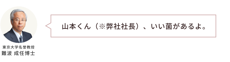 「山本くん（※弊社社長）、いい菌があるよ。」