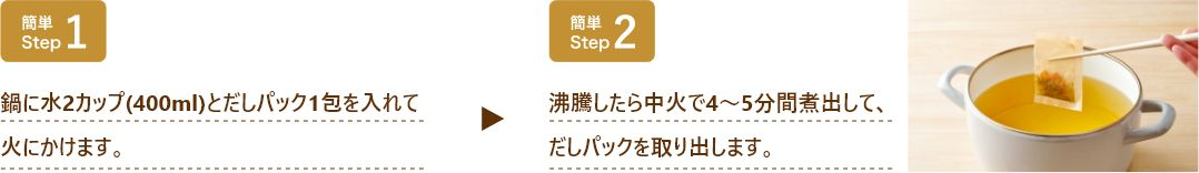 鍋に水400mlと本品1袋を入れて火にかけ、沸騰したら中火で4～5分煮出してだしパックを取り出してください。