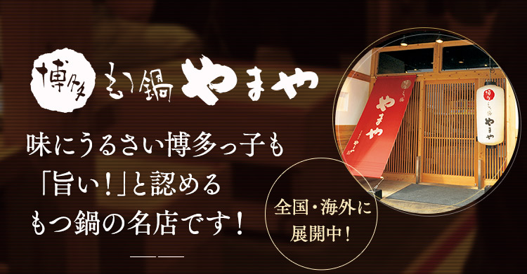 全国・海外に展開中！本場のもつ鍋を楽しめるお店として、全国各地でご好評いただいている「もつ鍋やまや」。厳選したもつはもちろん、スープにも選りすぐりの素材を贅沢に使用。こだわりの美味しさを追求しています。