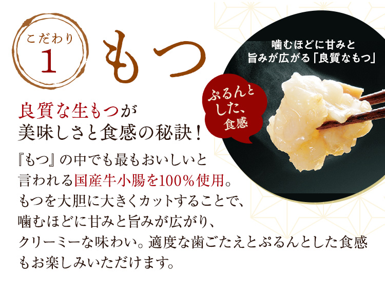 こだわり1「もつ」良質な生もつが美味しさと食感の秘訣！『もつ』の中でも最もおいしいと言われる国産牛小腸を100％使用。もつを大胆に大きくカットすることで、噛むほどに甘みと旨みが広がり、クリーミーな味わい。適度な歯ごたえとぷるんとした食感もお楽しみいただけます。噛むほどに甘みと旨みが広がる「良質なもつ」ぷるんとした、食感