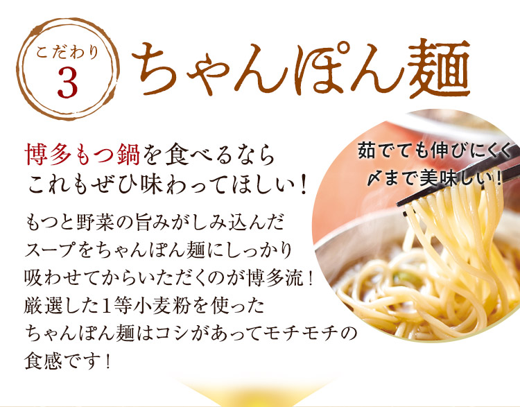 こだわり3「ちゃんぽん麺」博多もつ鍋を食べるならこれもぜひ味わってほしい！もつの脂やキャベツの甘みがしみ込んだスープをちゃんぽん麺にしっかり吸わせてからいただくのが博多流！厳選した１等小麦粉で作ったちゃんぽん麺はコシがあってモチモチの食感です！独自の製法でちゃんぽん麺に抜群にスープが絡みます。茹でても伸びにくくスープの絡みも抜群