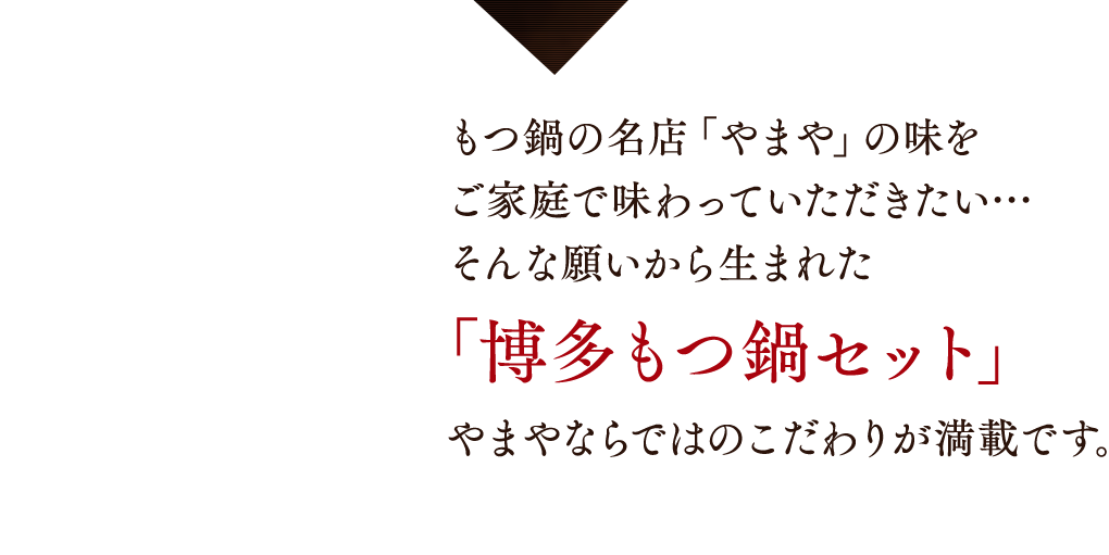 もつ鍋の名店「やまや」の味をご家庭で味わっていただきたい…そんな願いから生まれた「博多もつ鍋セット」やまやならではのこだわりが満載です。
