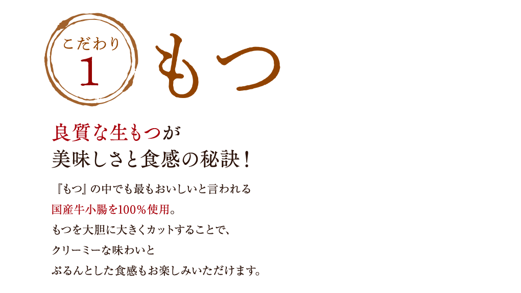 こだわり1「もつ」良質な生もつが美味しさと食感の秘訣！『もつ』の中でも最もおいしいと言われる国産牛小腸を100％使用。もつを大胆に大きくカットすることで、噛むほどに甘みと旨みが広がり、クリーミーな味わい。適度な歯ごたえとぷるんとした食感もお楽しみいただけます。噛むほどに甘みと旨みが広がる「良質なもつ」ぷるんとした、食感