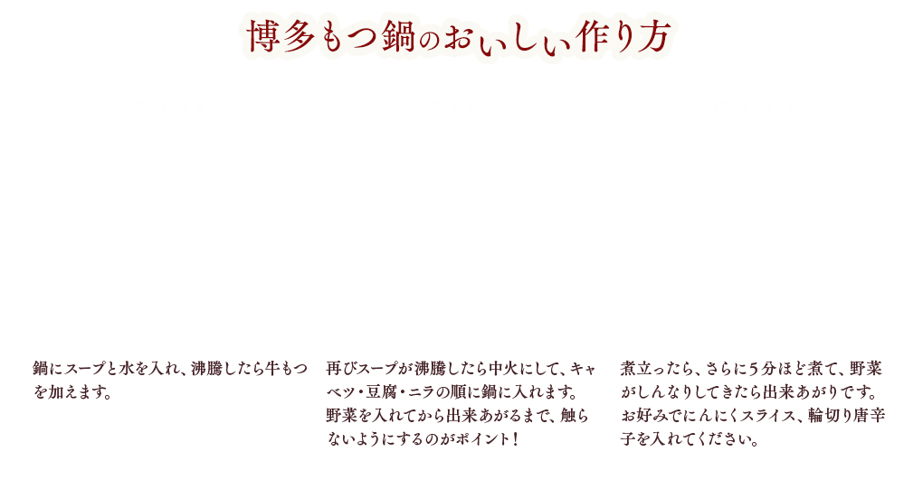 博多もつ鍋のおいしい作り方 作り方1 もつは下ゆで不要！鍋にスープと水を入れ、沸騰したら牛もつを加えます。※ 牛もつは下ゆでの必要はありません。 作り方2 再びスープが沸騰したら中火にして、キャベツ・ニラ・豆腐の順に鍋に入れます。野菜を入れてから出来上がるまで、触らないようにするのがポイント！ 作り方3 煮立ったら、さらに５分ほど煮て、野菜がしんなりしてきたらできあがりです。お好みでにんにくスライス、輪切り唐辛子を入れてください。